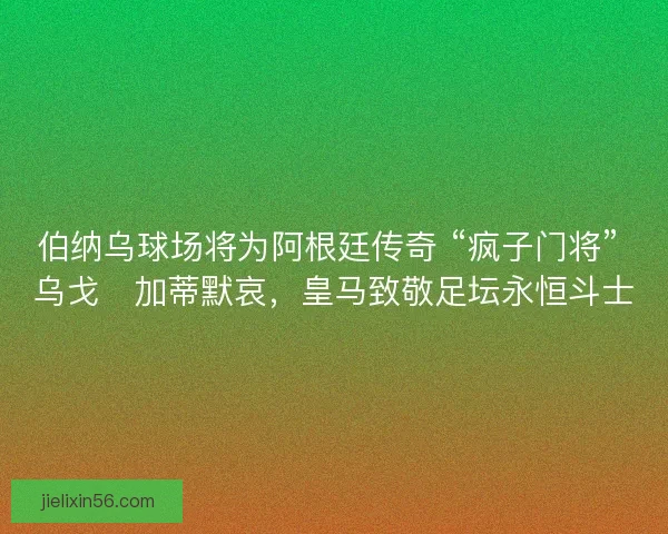 伯纳乌球场将为阿根廷传奇 “疯子门将” 乌戈・加蒂默哀，皇马致敬足坛永恒斗士