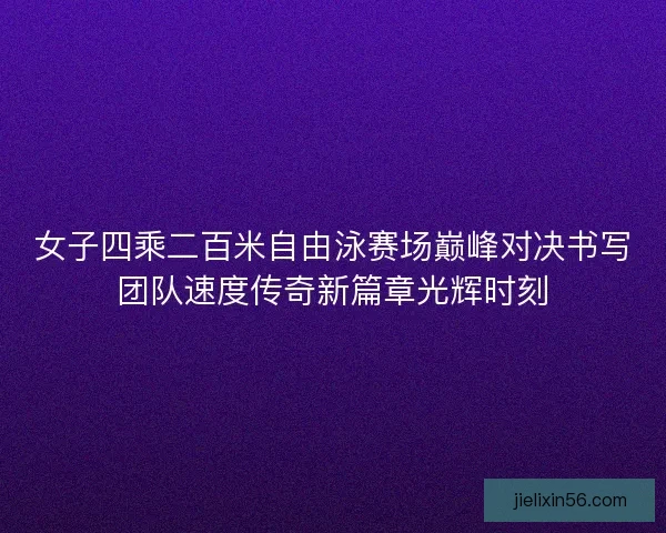 女子四乘二百米自由泳赛场巅峰对决书写团队速度传奇新篇章光辉时刻