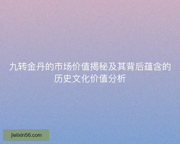 九转金丹的市场价值揭秘及其背后蕴含的历史文化价值分析