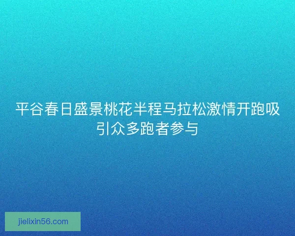 平谷春日盛景桃花半程马拉松激情开跑吸引众多跑者参与