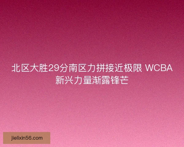 北区大胜29分南区力拼接近极限 WCBA新兴力量渐露锋芒