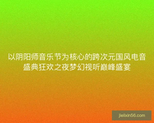 以阴阳师音乐节为核心的跨次元国风电音盛典狂欢之夜梦幻视听巅峰盛宴