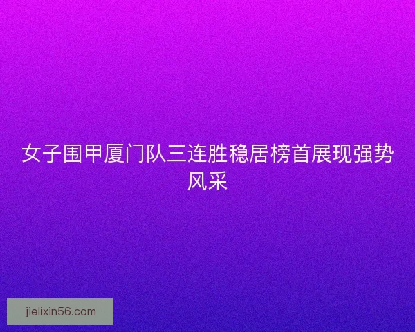 女子围甲厦门队三连胜稳居榜首展现强势风采