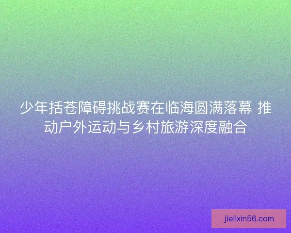 少年括苍障碍挑战赛在临海圆满落幕 推动户外运动与乡村旅游深度融合