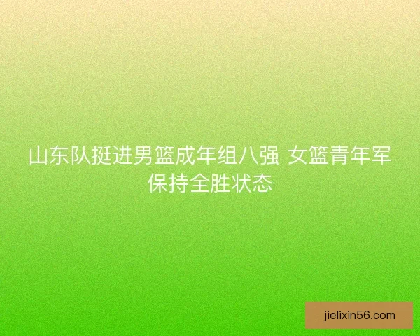 山东队挺进男篮成年组八强 女篮青年军保持全胜状态