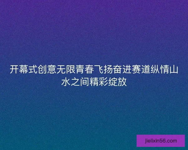 开幕式创意无限青春飞扬奋进赛道纵情山水之间精彩绽放